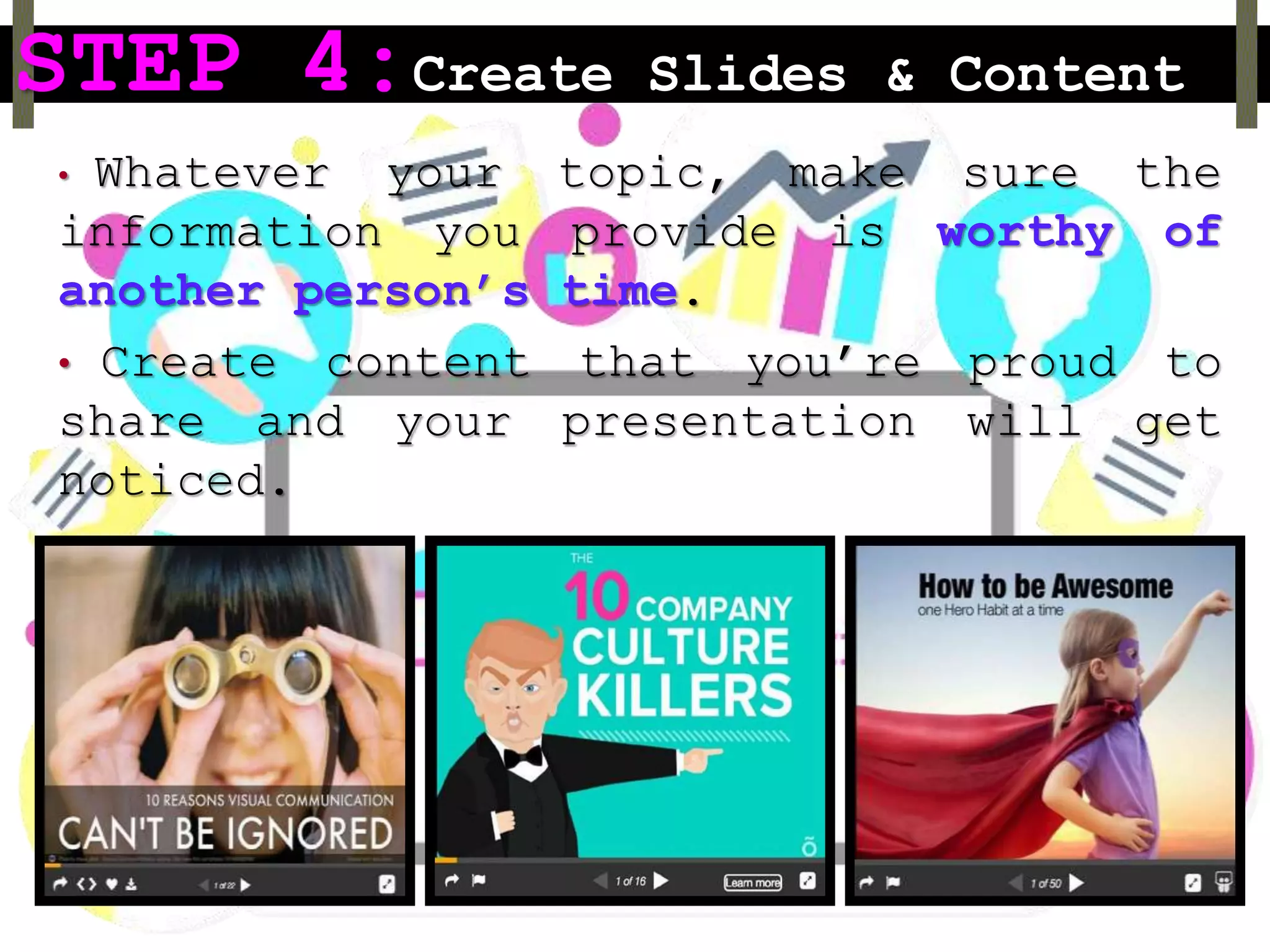 STEP 4:Create Slides & Content
• Whatever your topic, make sure the
information you provide is worthy of
another person’s time.
• Create content that you’re proud to
share and your presentation will get
noticed.
 