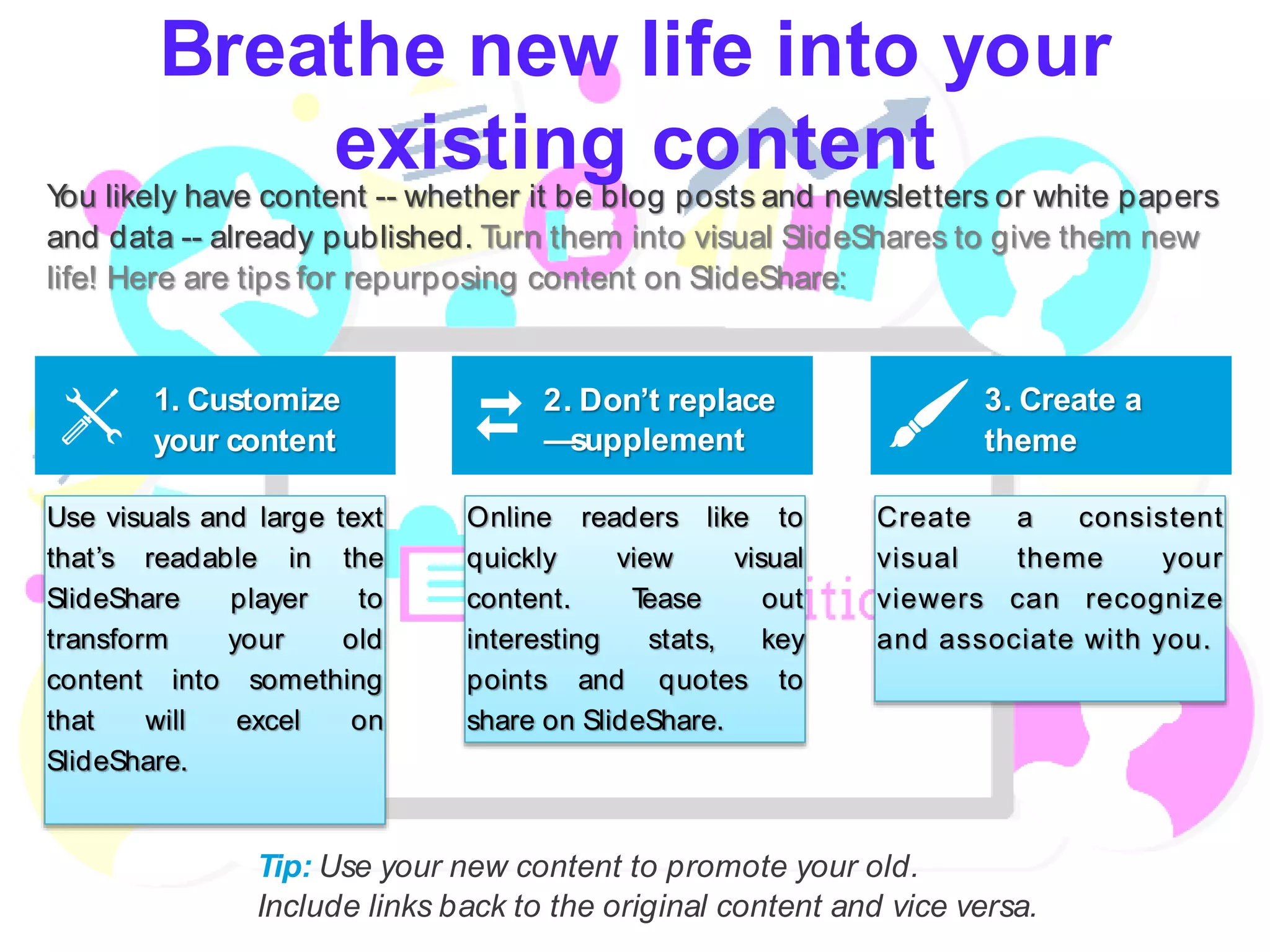 Breathe new life into your
existing contentYou likely have content -- whether it be blog posts and newsletters or white papers
and data -- already published. Turn them into visual SlideShares to give them new
life! Here are tips for repurposing content on SlideShare:
Tip: Use your new content to promote your old.
Include links back to the original content and vice versa.
1. Customize
your content
2. Don’t replace
—supplement
3. Create a
theme
Use visuals and large text
that’s readable in the
SlideShare player to
transform your old
content into something
that will excel on
SlideShare.
Online readers like to
quickly view visual
content. Tease out
interesting stats, key
points and quotes to
share on SlideShare.
Create a consistent
visual theme your
viewers can recognize
and associate with you.
 