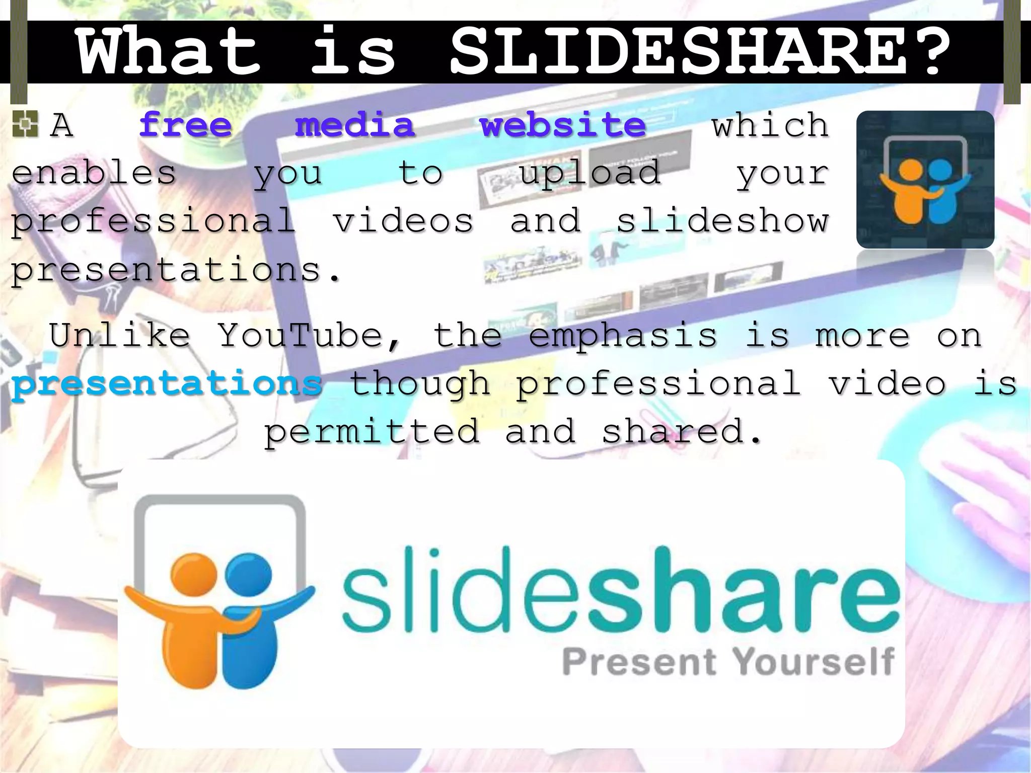 What is SLIDESHARE?
A free media website which
enables you to upload your
professional videos and slideshow
presentations.
Unlike YouTube, the emphasis is more on
presentations though professional video is
permitted and shared.
 