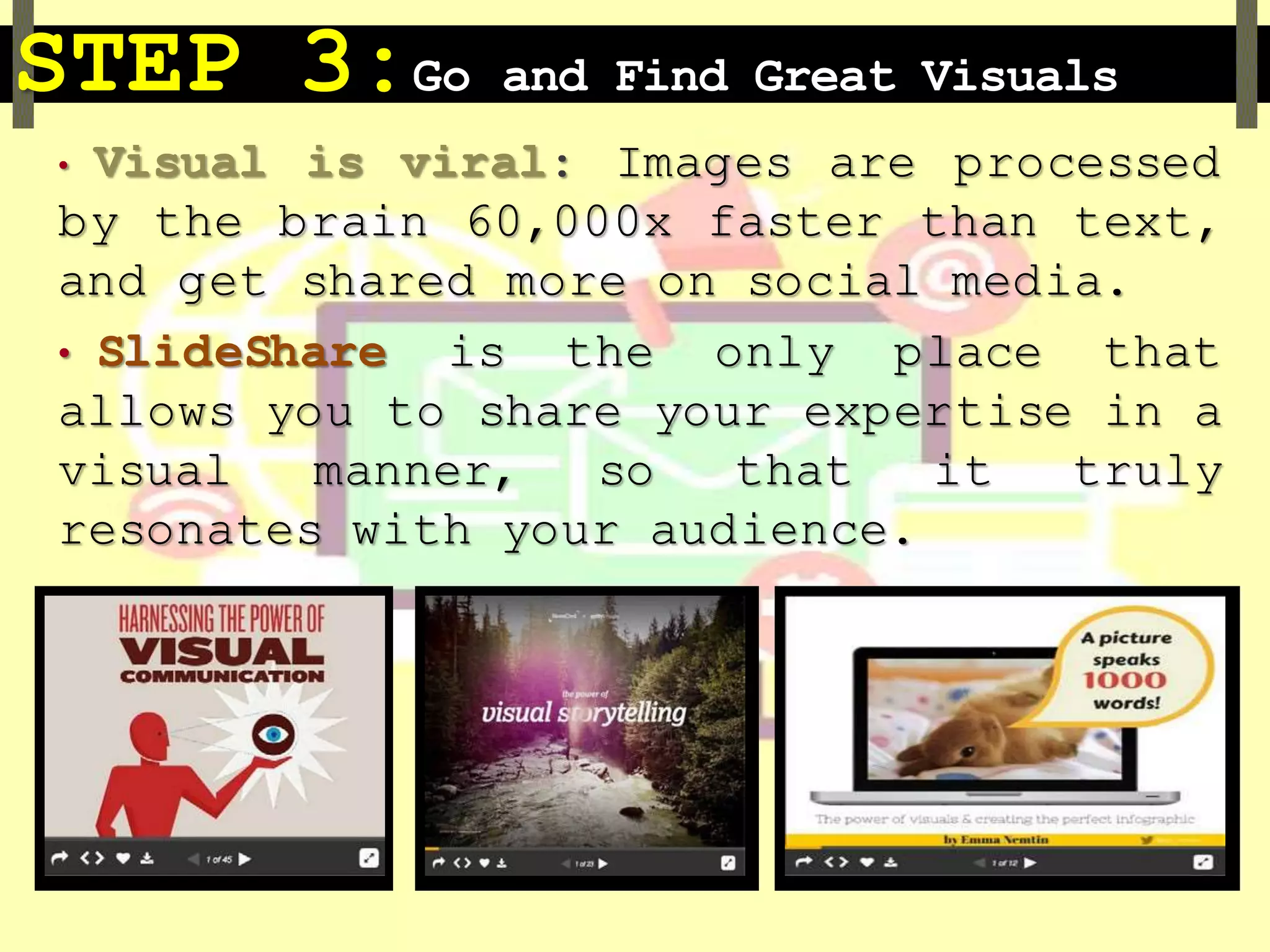 STEP 3:Go and Find Great Visuals
• Visual is viral: Images are processed
by the brain 60,000x faster than text,
and get shared more on social media.
• SlideShare is the only place that
allows you to share your expertise in a
visual manner, so that it truly
resonates with your audience.
 