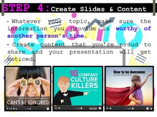 STEP 4:Create Slides & Content
• Whatever your topic, make sure the
information you provide is worthy of
another person’s time.
• Create content that you’re proud to
share and your presentation will get
noticed.
 