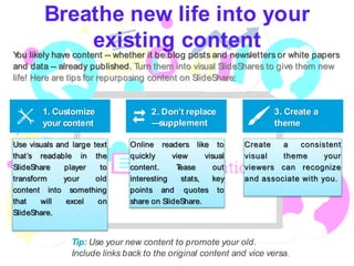 Breathe new life into your
existing contentYou likely have content -- whether it be blog posts and newsletters or white papers
and data -- already published. Turn them into visual SlideShares to give them new
life! Here are tips for repurposing content on SlideShare:
Tip: Use your new content to promote your old.
Include links back to the original content and vice versa.
1. Customize
your content
2. Don’t replace
—supplement
3. Create a
theme
Use visuals and large text
that’s readable in the
SlideShare player to
transform your old
content into something
that will excel on
SlideShare.
Online readers like to
quickly view visual
content. Tease out
interesting stats, key
points and quotes to
share on SlideShare.
Create a consistent
visual theme your
viewers can recognize
and associate with you.
 