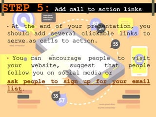 STEP 5: Add call to action links
• At the end of your presentation, you
should add several clickable links to
serve as calls to action.
• You can encourage people to visit
your website, suggest that people
follow you on social media or
ask people to sign up for your email
list.
 
