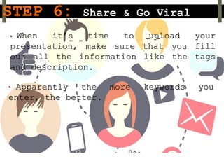 STEP 6: Share & Go Viral
• When it’s time to upload your
presentation, make sure that you fill
out all the information like the tags
and description.
• Apparently the more keywords you
enter, the better.
 