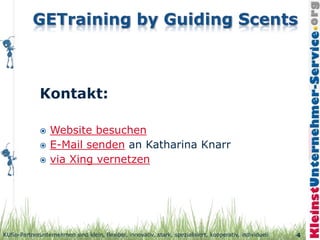 Kontakt:

                 Website besuchen
                 E-Mail senden an Katharina Knarr
                 via Xing vernetzen




KUSo-Partnerunternehmen sind klein, flexibel, innovativ, stark, spezialisiert, kooperativ, individuell   4
 