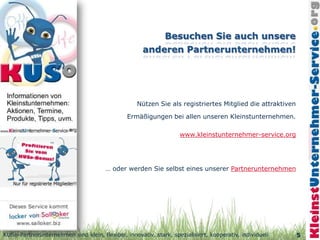 Nützen Sie als registriertes Mitglied die attraktiven

                                               Ermäßigungen bei allen unseren Kleinstunternehmen.

                                                                   www.kleinstunternehmer-service.org




                                       … oder werden Sie selbst eines unserer Partnerunternehmen




KUSo-Partnerunternehmen sind klein, flexibel, innovativ, stark, spezialisiert, kooperativ, individuell     5
 