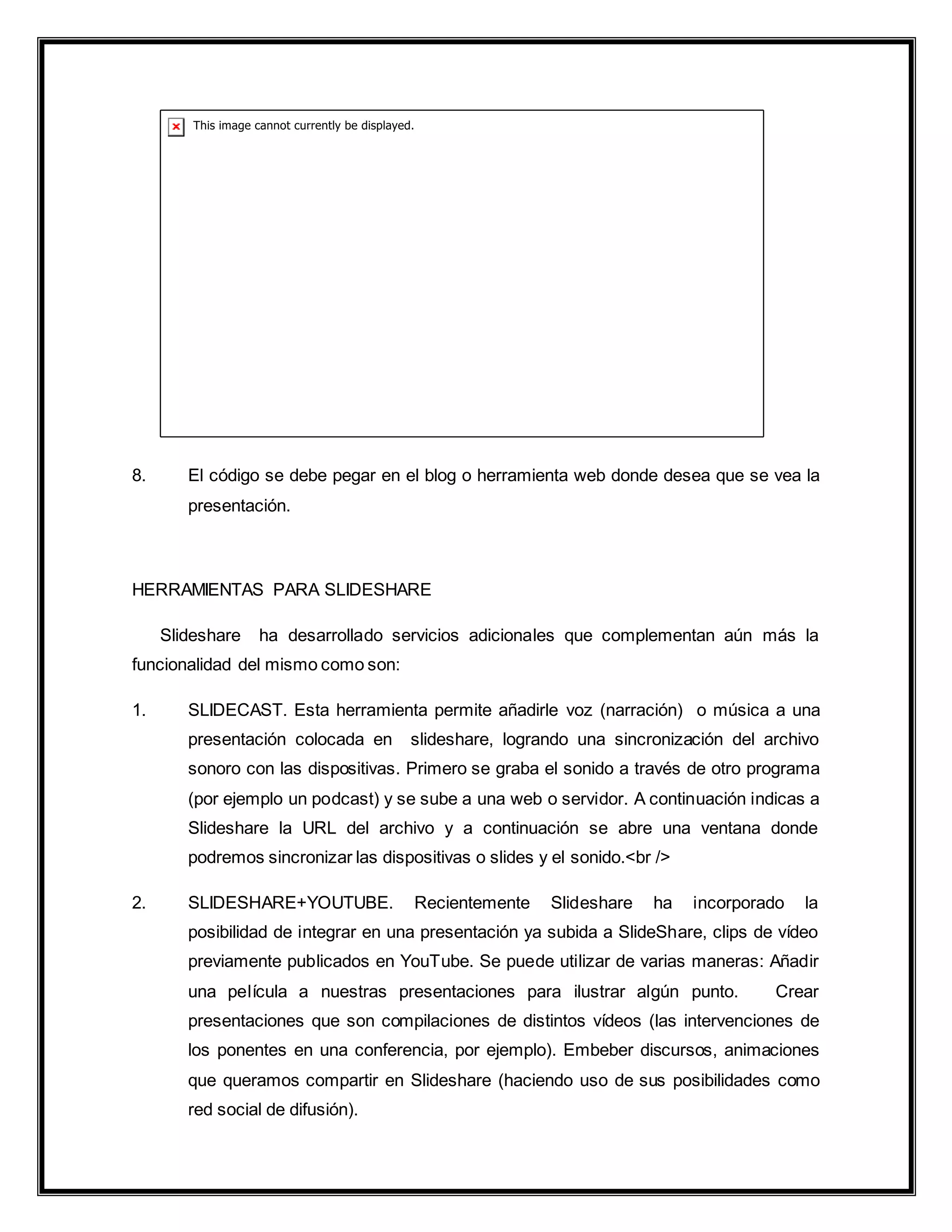 8. El código se debe pegar en el blog o herramienta web donde desea que se vea la
presentación.
HERRAMIENTAS PARA SLIDESHARE
Slideshare ha desarrollado servicios adicionales que complementan aún más la
funcionalidad del mismo como son:
1. SLIDECAST. Esta herramienta permite añadirle voz (narración) o música a una
presentación colocada en slideshare, logrando una sincronización del archivo
sonoro con las dispositivas. Primero se graba el sonido a través de otro programa
(por ejemplo un podcast) y se sube a una web o servidor. A continuación indicas a
Slideshare la URL del archivo y a continuación se abre una ventana donde
podremos sincronizar las dispositivas o slides y el sonido.<br />
2. SLIDESHARE+YOUTUBE. Recientemente Slideshare ha incorporado la
posibilidad de integrar en una presentación ya subida a SlideShare, clips de vídeo
previamente publicados en YouTube. Se puede utilizar de varias maneras: Añadir
una película a nuestras presentaciones para ilustrar algún punto. Crear
presentaciones que son compilaciones de distintos vídeos (las intervenciones de
los ponentes en una conferencia, por ejemplo). Embeber discursos, animaciones
que queramos compartir en Slideshare (haciendo uso de sus posibilidades como
red social de difusión).
 