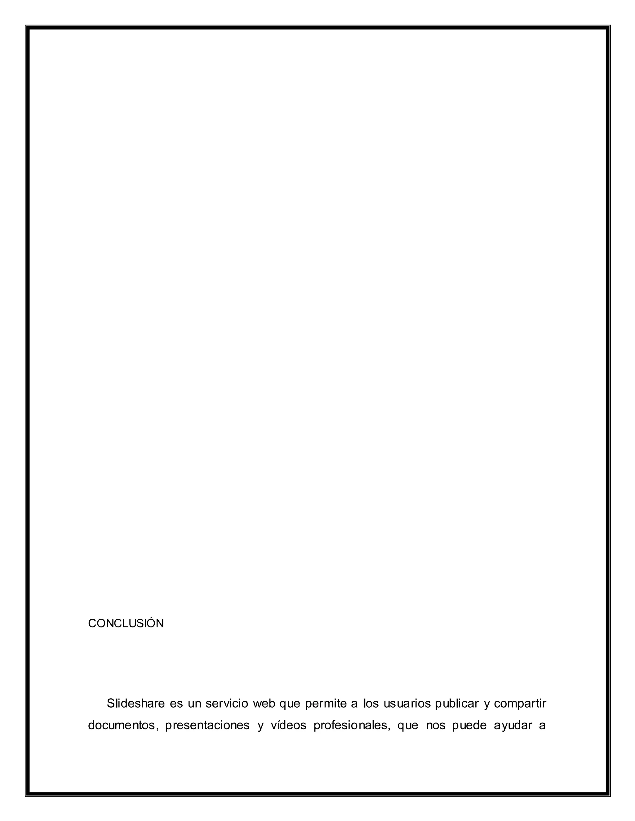 CONCLUSIÓN
Slideshare es un servicio web que permite a los usuarios publicar y compartir
documentos, presentaciones y vídeos profesionales, que nos puede ayudar a
 