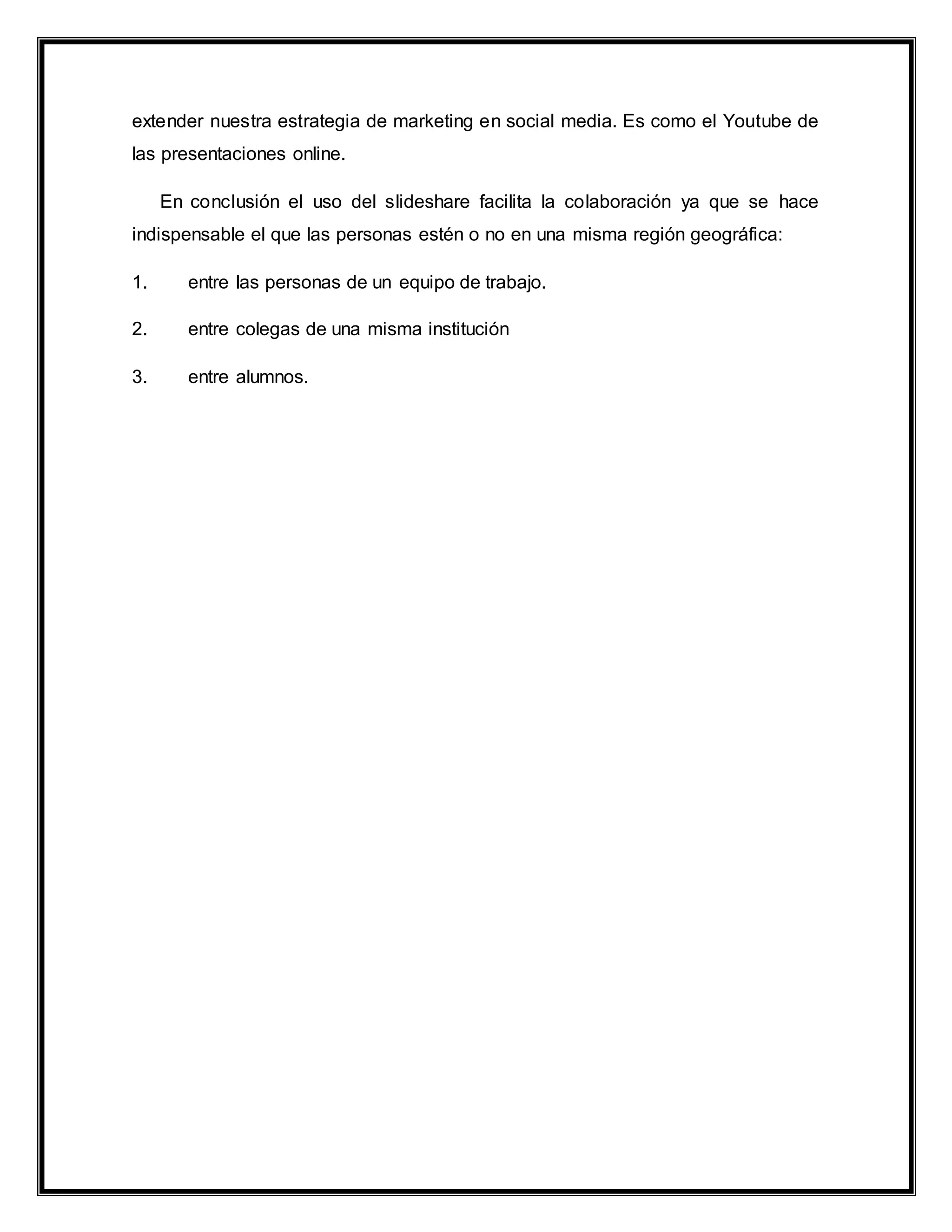 extender nuestra estrategia de marketing en social media. Es como el Youtube de
las presentaciones online.
En conclusión el uso del slideshare facilita la colaboración ya que se hace
indispensable el que las personas estén o no en una misma región geográfica:
1. entre las personas de un equipo de trabajo.
2. entre colegas de una misma institución
3. entre alumnos.
 