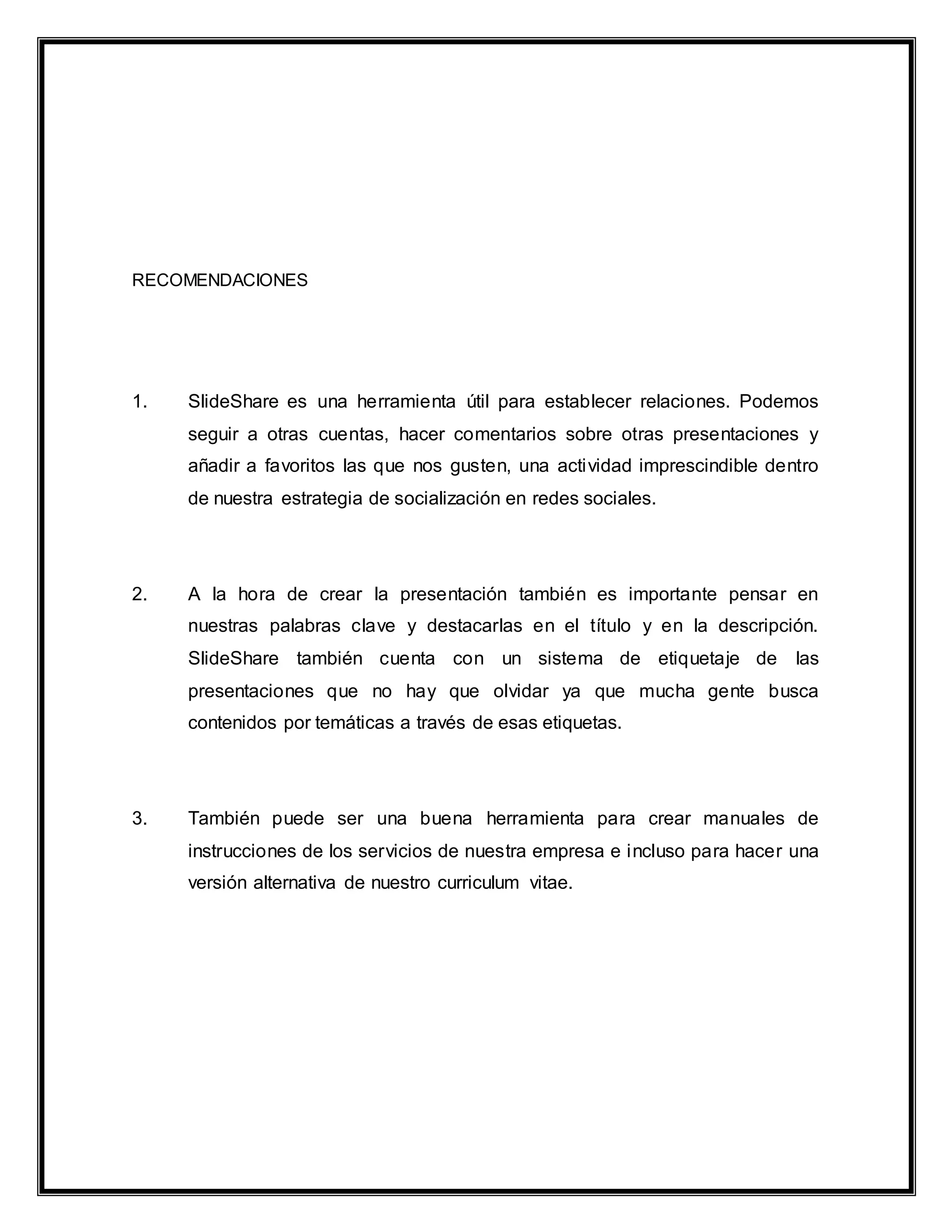 RECOMENDACIONES
1. SlideShare es una herramienta útil para establecer relaciones. Podemos
seguir a otras cuentas, hacer comentarios sobre otras presentaciones y
añadir a favoritos las que nos gusten, una actividad imprescindible dentro
de nuestra estrategia de socialización en redes sociales.
2. A la hora de crear la presentación también es importante pensar en
nuestras palabras clave y destacarlas en el título y en la descripción.
SlideShare también cuenta con un sistema de etiquetaje de las
presentaciones que no hay que olvidar ya que mucha gente busca
contenidos por temáticas a través de esas etiquetas.
3. También puede ser una buena herramienta para crear manuales de
instrucciones de los servicios de nuestra empresa e incluso para hacer una
versión alternativa de nuestro curriculum vitae.
 