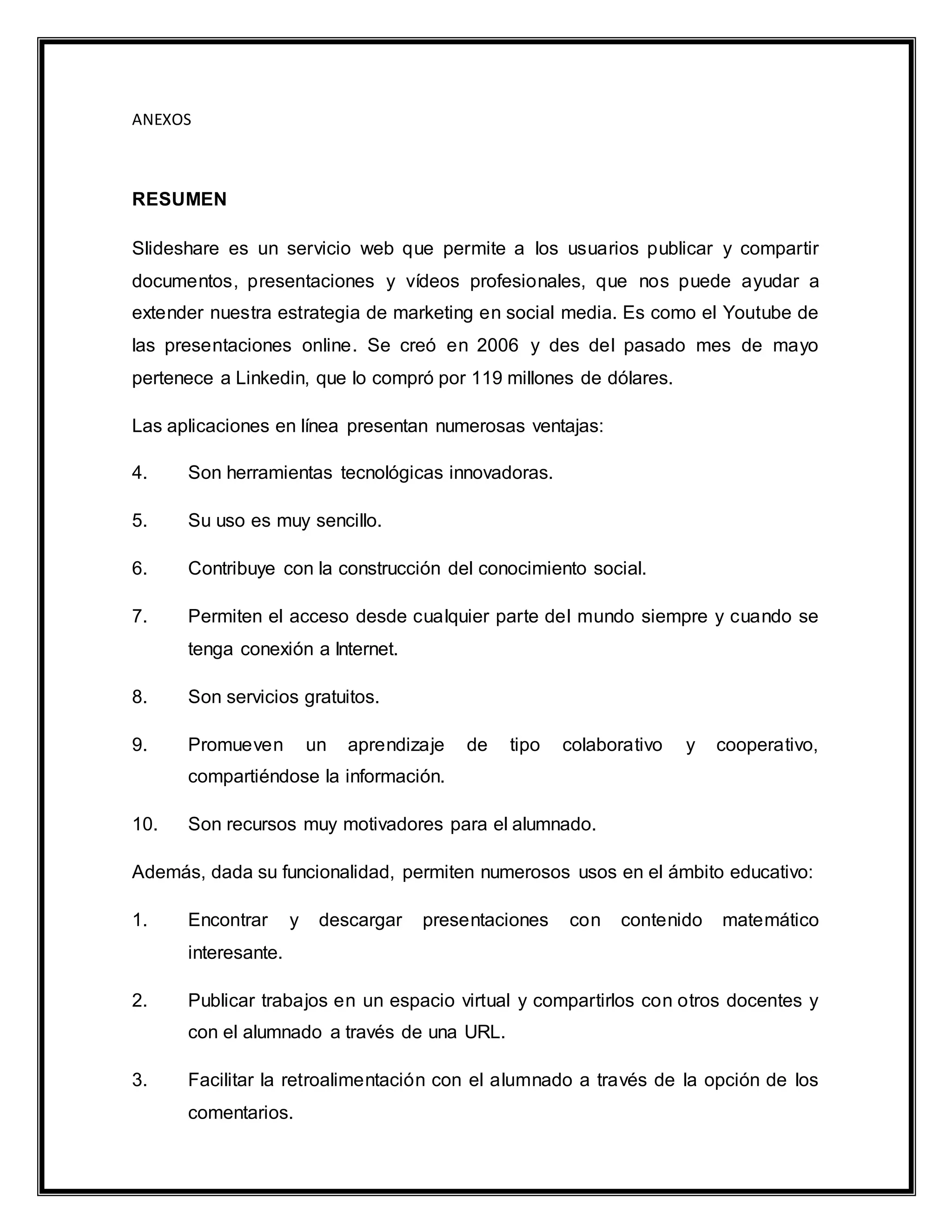 ANEXOS
RESUMEN
Slideshare es un servicio web que permite a los usuarios publicar y compartir
documentos, presentaciones y vídeos profesionales, que nos puede ayudar a
extender nuestra estrategia de marketing en social media. Es como el Youtube de
las presentaciones online. Se creó en 2006 y des del pasado mes de mayo
pertenece a Linkedin, que lo compró por 119 millones de dólares.
Las aplicaciones en línea presentan numerosas ventajas:
4. Son herramientas tecnológicas innovadoras.
5. Su uso es muy sencillo.
6. Contribuye con la construcción del conocimiento social.
7. Permiten el acceso desde cualquier parte del mundo siempre y cuando se
tenga conexión a Internet.
8. Son servicios gratuitos.
9. Promueven un aprendizaje de tipo colaborativo y cooperativo,
compartiéndose la información.
10. Son recursos muy motivadores para el alumnado.
Además, dada su funcionalidad, permiten numerosos usos en el ámbito educativo:
1. Encontrar y descargar presentaciones con contenido matemático
interesante.
2. Publicar trabajos en un espacio virtual y compartirlos con otros docentes y
con el alumnado a través de una URL.
3. Facilitar la retroalimentación con el alumnado a través de la opción de los
comentarios.
 