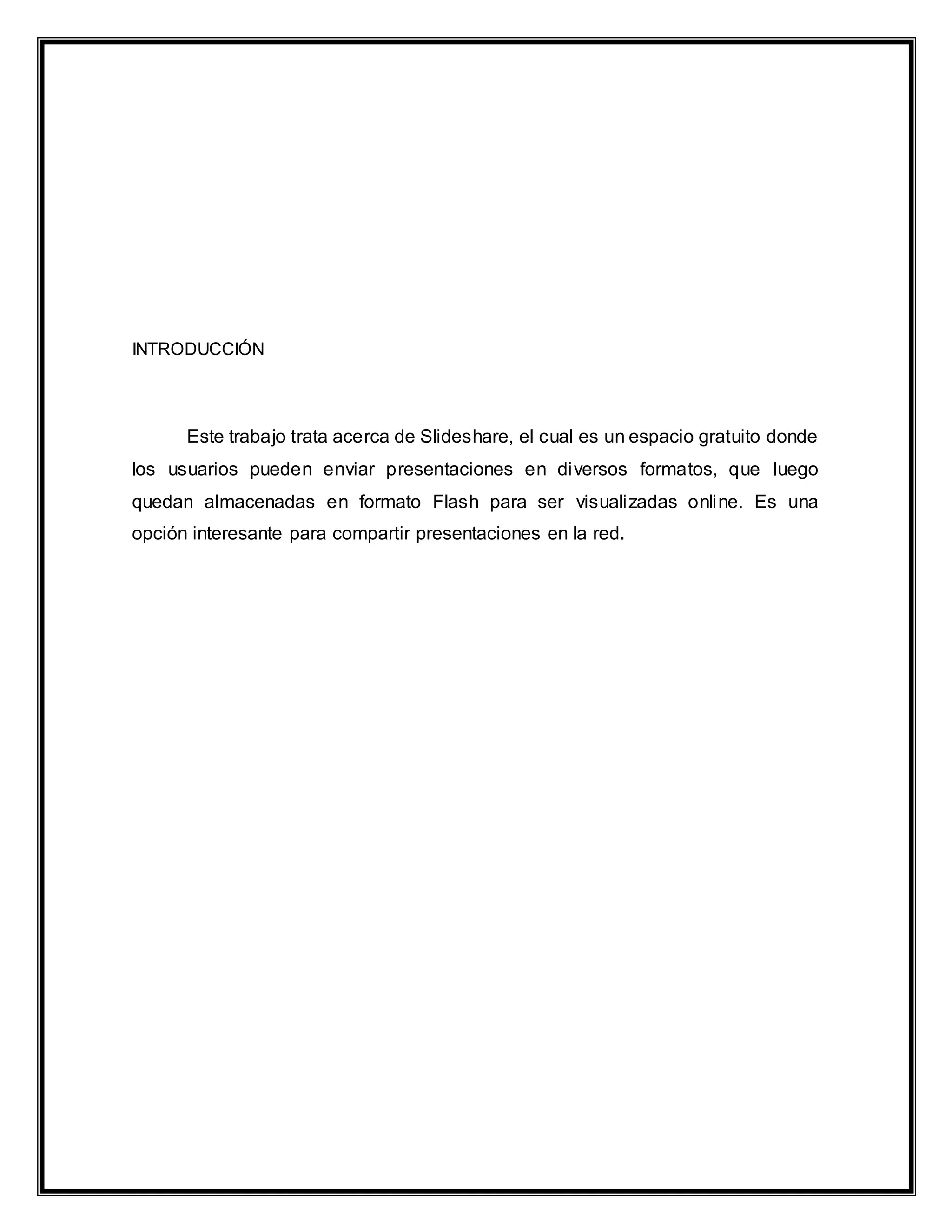 INTRODUCCIÓN
Este trabajo trata acerca de Slideshare, el cual es un espacio gratuito donde
los usuarios pueden enviar presentaciones en diversos formatos, que luego
quedan almacenadas en formato Flash para ser visualizadas online. Es una
opción interesante para compartir presentaciones en la red.
 