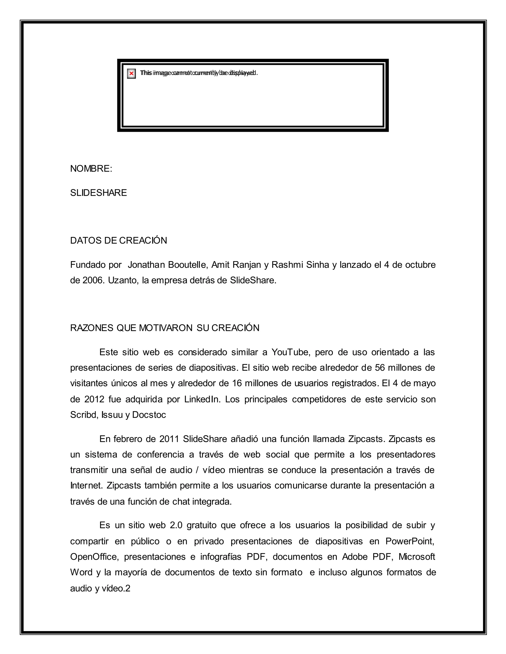 NOMBRE:
SLIDESHARE
DATOS DE CREACIÓN
Fundado por Jonathan Booutelle, Amit Ranjan y Rashmi Sinha y lanzado el 4 de octubre
de 2006. Uzanto, la empresa detrás de SlideShare.
RAZONES QUE MOTIVARON SU CREACIÓN
Este sitio web es considerado similar a YouTube, pero de uso orientado a las
presentaciones de series de diapositivas. El sitio web recibe alrededor de 56 millones de
visitantes únicos al mes y alrededor de 16 millones de usuarios registrados. El 4 de mayo
de 2012 fue adquirida por LinkedIn. Los principales competidores de este servicio son
Scribd, Issuu y Docstoc
En febrero de 2011 SlideShare añadió una función llamada Zipcasts. Zipcasts es
un sistema de conferencia a través de web social que permite a los presentadores
transmitir una señal de audio / vídeo mientras se conduce la presentación a través de
Internet. Zipcasts también permite a los usuarios comunicarse durante la presentación a
través de una función de chat integrada.
Es un sitio web 2.0 gratuito que ofrece a los usuarios la posibilidad de subir y
compartir en público o en privado presentaciones de diapositivas en PowerPoint,
OpenOffice, presentaciones e infografías PDF, documentos en Adobe PDF, Microsoft
Word y la mayoría de documentos de texto sin formato e incluso algunos formatos de
audio y vídeo.2
 