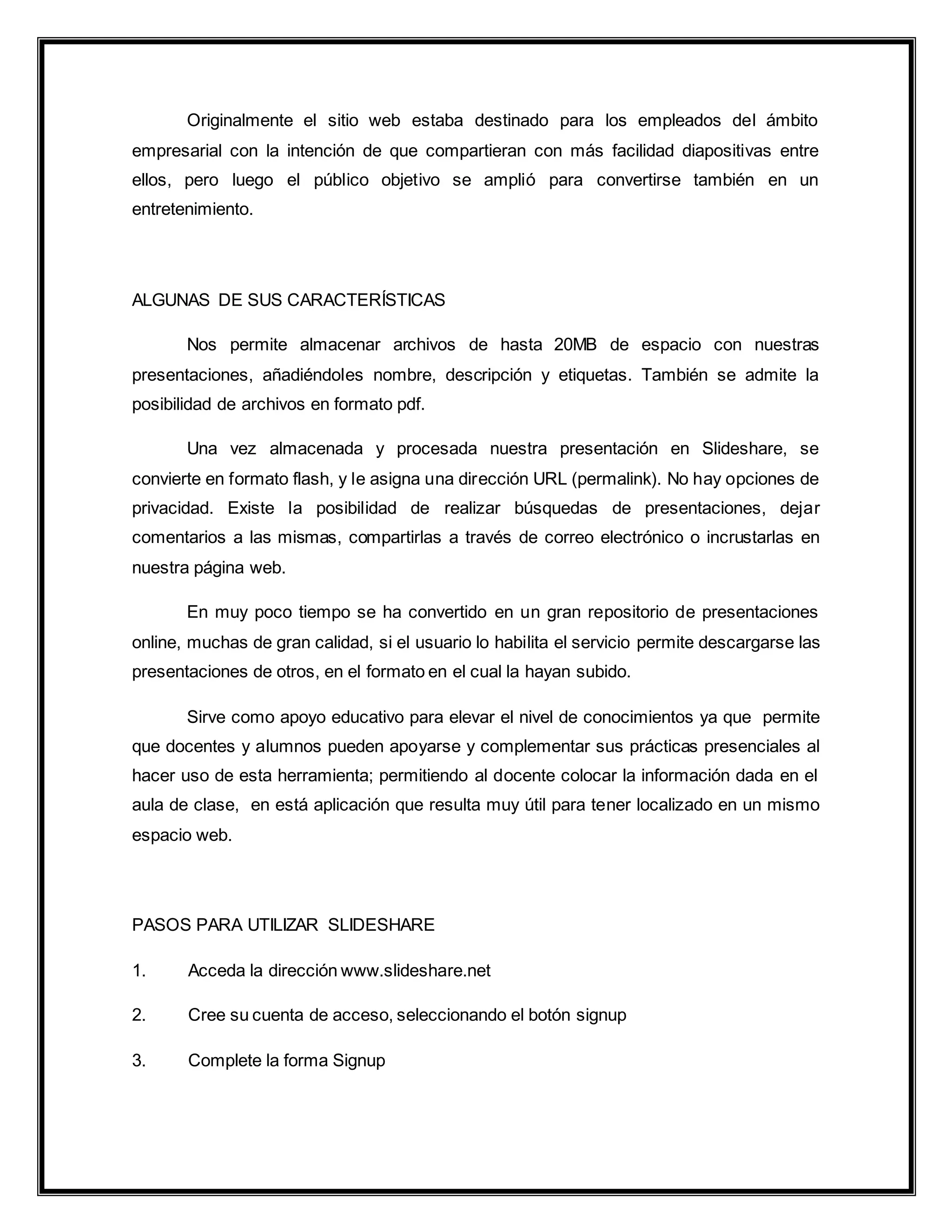 Originalmente el sitio web estaba destinado para los empleados del ámbito
empresarial con la intención de que compartieran con más facilidad diapositivas entre
ellos, pero luego el público objetivo se amplió para convertirse también en un
entretenimiento.
ALGUNAS DE SUS CARACTERÍSTICAS
Nos permite almacenar archivos de hasta 20MB de espacio con nuestras
presentaciones, añadiéndoles nombre, descripción y etiquetas. También se admite la
posibilidad de archivos en formato pdf.
Una vez almacenada y procesada nuestra presentación en Slideshare, se
convierte en formato flash, y le asigna una dirección URL (permalink). No hay opciones de
privacidad. Existe la posibilidad de realizar búsquedas de presentaciones, dejar
comentarios a las mismas, compartirlas a través de correo electrónico o incrustarlas en
nuestra página web.
En muy poco tiempo se ha convertido en un gran repositorio de presentaciones
online, muchas de gran calidad, si el usuario lo habilita el servicio permite descargarse las
presentaciones de otros, en el formato en el cual la hayan subido.
Sirve como apoyo educativo para elevar el nivel de conocimientos ya que permite
que docentes y alumnos pueden apoyarse y complementar sus prácticas presenciales al
hacer uso de esta herramienta; permitiendo al docente colocar la información dada en el
aula de clase, en está aplicación que resulta muy útil para tener localizado en un mismo
espacio web.
PASOS PARA UTILIZAR SLIDESHARE
1. Acceda la dirección www.slideshare.net
2. Cree su cuenta de acceso, seleccionando el botón signup
3. Complete la forma Signup
 