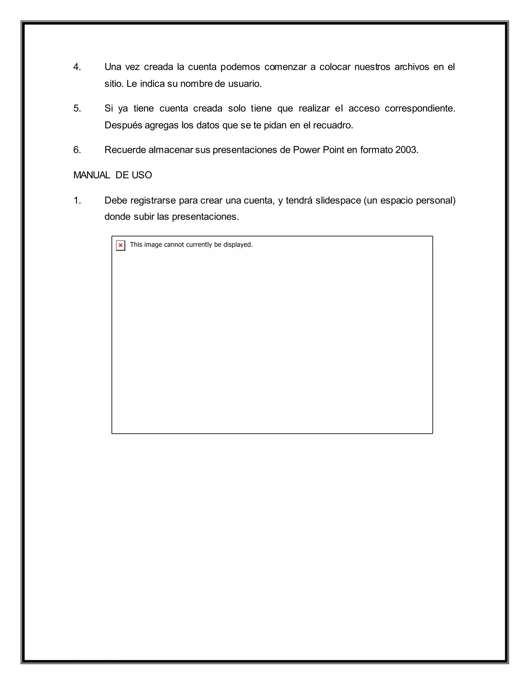 4. Una vez creada la cuenta podemos comenzar a colocar nuestros archivos en el
sitio. Le indica su nombre de usuario.
5. Si ya tiene cuenta creada solo tiene que realizar el acceso correspondiente.
Después agregas los datos que se te pidan en el recuadro.
6. Recuerde almacenar sus presentaciones de Power Point en formato 2003.
MANUAL DE USO
1. Debe registrarse para crear una cuenta, y tendrá slidespace (un espacio personal)
donde subir las presentaciones.
 