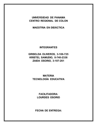 UNIVERSIDAD DE PANAMA
CENTRO REGIONAL DE COLON
MAESTRIA EN DIDÁCTICA
INTEGRANTES
GRISELDA OLIVEROS, 3-106-725
KRISTEL SAMUDIO, 8-740-2338
ZAIDA OSORIO, 3-107-261
MATERIA
TECNOLOGÍA EDUCATIVA
FACILITADORA:
LOURDES OSORIO
FECHA DE ENTREGA:
 