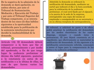 De la negativa de la admisión de la
demanda se dará apelación, en
ambos efectos, por ante el
Tribunal de Sustanciación,
Mediación y Ejecución del Trabajo
y por ante el Tribunal Superior del
Trabajo competente, si se intenta
dentro de los cinco (5) días hábiles
siguientes a la oportunidad
establecida para la publicación de
la sentencia interlocutoria que
decidió la inadmisibilidad de la
demanda.
Admitida la demanda se ordenará la
notificación del demandado, mediante un
cartel que indicará el día y la hora acordada
para la celebración de la audiencia
preliminar, el cual será fijado por el alguacil,
a la puerta de la sede de la empresa,
entregándole una copia del mismo al
empleador o consignándolo en su secretaría o
en su oficina receptora de correspondencia,
El tribunal, a solicitud de parte o de oficio,
podrá practicar la notificación del demandado
por los medios electrónicos de los cuales
disponga, siempre y cuando éstos le
pertenezcan. El juez dejará constancia en el
expediente, que efectivamente se materializó la
notificación del demandado. Al día siguiente a la
certificación anteriormente referida, comenzará
a correr el lapso para la comparecencia de las
partes a la audiencia preliminar
Artículo 132. El demandado deberá
comparecer a la hora que fije el
tribunal, personalmente o por medio
del apoderado, a fin de que tenga
lugar la audiencia preliminar al
décimo día hábil siguiente, posterior
a la constancia en autos de su
notificación o a la última de ellas, en
caso de que fueren varios los
demandados
 