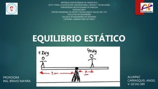 ALUMNO
CARRASQUEL ANGEL
V-18.542.389
REPÚBLICA BOLIVARIANA DE VENEZUELA
M.P.P. PARA LA EDUCACIÓN UNIVERSITARIA, CIENCIA Y TECNOLOGÍA
UNIVERSIDAD BICENTENARIA DE ARAGUA
ACESGECORVT
CENTRO REGIONAL DE APOYO TECNOLÓGICO VALLES DEL TUY
FACULTAD DE INGENIERÍA
ESCUELA DE INGENIERÍA EN SISTEMAS
CÁTEDRA: LABORATORIO DE FÍSICA
PROFESORA
ING. BRAVO MAYIRA
EQUILIBRIO ESTÁTICO
 