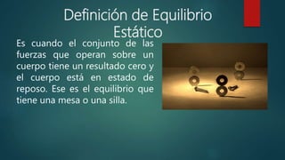 Es cuando el conjunto de las
fuerzas que operan sobre un
cuerpo tiene un resultado cero y
el cuerpo está en estado de
reposo. Ese es el equilibrio que
tiene una mesa o una silla.
Definición de Equilibrio
Estático
 