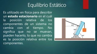 Es utilizado en física para describir
un estado estacionario en el cuál
la posición relativa de los
componentes de un sistema no
cambia con el tiempo. No
significa que no se muevan,
pueden hacerlo, lo que no cambia
es la posición relativa entre los
componentes.
Equilibrio Estático
 