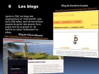 9        Les blogs                   Blog de Sandrine Cazalet



Après la JDG, les blogs des
organisateurs et, très bientôt, celui
de la JDG même, sont de merveilleux
moyens de parler des savoirs-faire
acquis lors de ce projet et de
mettre en valeur l’événement lui-
même.
 