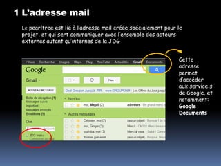 1 L’adresse mail
 Le pearltree est lié à l’adresse mail créée spécialement pour le
 projet, et qui sert communiquer avec l’ensemble des acteurs
 externes autant qu’internes de la JDG


                                                               Cette
                                                               adresse
                                                               permet
                                                               d’accéder
                                                               aux service s
                                                               de Google, et
                                                               notamment:
                                                               Google
                                                               Documents
 