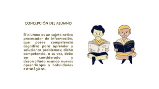 CONCEPCIÓN DEL ALUMNO


El alumno es un sujeto activo
procesador de información,
que posee competencia
cognitiva para aprender y
solucionar problemas; dicha
competencia, a su vez, debe
ser considerada y
desarrollada usando nuevos
aprendizajes y habilidades
estratégicas.
 
