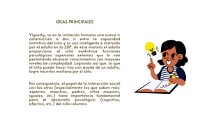 IDEAS PRINCIPALES


Vigostky, ve en la imitación humana una nueva «
construcción a dos » entre la capacidad
imitativa del niño y su uso inteligente e instruido
por el adulto en la ZDP, de esta manera el adulto
proporciona al niño auténticas funciones
psicológicas superiores externas que le van
permitiendo alcanzar conocimientos con mayores
niveles de complejidad. Logrando así que, lo que
el niño pueda hacer hoy con ayuda de un adulto,
logre hacerlos mañana por sí sólo.
Por consiguiente, el papel de la interacción social
con los otros (especialmente los que saben más:
expertos, maestros, padres, niños mayores,
iguales, etc.) tiene importancia fundamental
para el desarrollo psicológico (cognitivo,
afectivo, etc.) del niño-alumno.
 