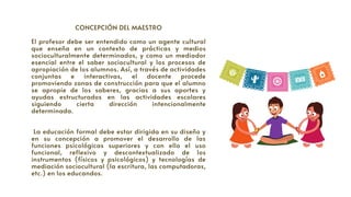 CONCEPCIÓN DEL MAESTRO


El profesor debe ser entendido como un agente cultural
que enseña en un contexto de prácticas y medios
socioculturalmente determinados, y como un mediador
esencial entre el saber sociocultural y los procesos de
apropiación de los alumnos. Así, a través de actividades
conjuntas e interactivas, el docente procede
promoviendo zonas de construcción para que el alumno
se apropie de los saberes, gracias a sus aportes y
ayudas estructurados en las actividades escolares
siguiendo cierta dirección intencionalmente
determinada.
La educación formal debe estar dirigida en su diseño y
en su concepción a promover el desarrollo de las
funciones psicológicas superiores y con ello el uso
funcional, reflexivo y descontextualizado de los
instrumentos (físicos y psicológicos) y tecnologías de
mediación sociocultural (la escritura, las computadoras,
etc.) en los educandos.
 