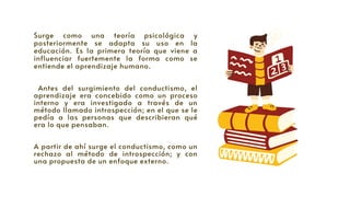 Surge como una teoría psicológica y
posteriormente se adapta su uso en la
educación. Es la primera teoría que viene a
influenciar fuertemente la forma como se
entiende el aprendizaje humano.
Antes del surgimiento del conductismo, el
aprendizaje era concebido como un proceso
interno y era investigado a través de un
método llamado introspección; en el que se le
pedía a las personas que describieran qué
era lo que pensaban.
A partir de ahí surge el conductismo, como un
rechazo al método de introspección; y con
una propuesta de un enfoque externo.
 