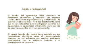 ORÍGEN Y FUNDAMENTOS




El estudio del aprendizaje debe enfocarse en
fenómenos observables y medibles. Los procesos
internos tales como el pensamiento y la motivación, no
pueden ser observados ni medidos directamente por lo
que no son relevantes a la investigación científica del
aprendizaje. El aprendizaje únicamente ocurre cuando
se observa un cambio en el comportamiento.
El mayor legado del conductismo consiste en sus
aportaciones científicas sobre el comportamiento
humano, en sus esfuerzos por resolver problemas
relacionados con la conducta humana y el
modelamiento de conductas.
 