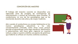 CONCEPCIÓN DEL MAESTRO




El trabajo del maestro consiste en desarrollar una
adecuada serie de arreglos de contingencia de
reforzamiento y control de estímulos para enseñar. El
conductismo, es uno de los paradigmas que se ha
mantenido durante más años y de mayor tradición.
Aún cuando el conductismo no encaja totalmente en los
nuevos paradigmas educativos y ha sido
constantemente criticado, entre otras cosas porque
percibe al aprendizaje como algo mecánico, deshumano
y reduccionista, aún tiene gran vigencia en nuestra
cultura y deja a nuestro arbitrio una gama de prácticas
que todavía se utilizan en muchos sistemas escolares.
 