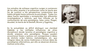 Los estudios de enfoque cognitivo surgen a comienzos
de los años sesenta y se presentan como la teoría que
ha de sustituir a las perspectivas conductistas que
había dirigido hasta entonces la psicología. Todas sus
ideas fueron aportadas y enriquecidas por diferentes
investigadores y teóricos, que han influido en la
conformación de este paradigma, tales como: Piaget,
Ausubel, la teoría de la Gestalt, Bruner y Vygotsky.
En la actualidad, es difícil distinguir con claridad
(debido a las múltiples influencias de otras
disciplinas) donde termina el paradigma cognitivo y
donde empieza otro paradigma. Porque pueden
encontrarse líneas y autores con concepciones e ideas
de distinto orden teórico, metodológico, etc. que
integran ideas de varias tradiciones e incluso ideas de
paradigmas alternativos, por ello se observan diversos
matices entre ellos.
 