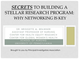 SECRETS TO BUILDING A
STELLAR RESEARCH PROGRAM:
     WHY NETWORKING IS KEY

     DR. BRIDGETTE M. BRAWNER
  ASSISTANT PROFESSOR OF NURSING
 CENTER FOR HEALTH EQUITY RESEARCH
 CENTER FOR GLOBAL WOMEN'S HEALTH
         SCHOOL OF NURSING
    UNIVERSITY OF PENNSYLVANIA


  Brought to you by Principal Investigators Association
 