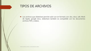 TIPOS DE ARCHIVOS
 Los archivos que slideshare permite subir son en formato con: doc, docx, odt, Work
de Apple, google docs, slideshare también es compatible con los documentos
archivos PDF y videos.
TODOS SOMOS LICENAL LA EXCELENCIA EL IDEAL
 
