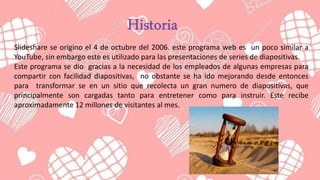 Slideshare se origino el 4 de octubre del 2006. este programa web es un poco similar a
YouTube, sin embargo este es utilizado para las presentaciones de series de diapositivas.
Este programa se dio gracias a la necesidad de los empleados de algunas empresas para
compartir con facilidad diapositivas, no obstante se ha ido mejorando desde entonces
para transformar se en un sitio que recolecta un gran numero de diapositivas, que
principalmente son cargadas tanto para entretener como para instruir. Este recibe
aproximadamente 12 millones de visitantes al mes.
 