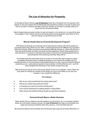 The Law of Attraction for Prosperity

At first glance Steve Pavlina's Law Of Attraction looks like a throwback from the decade of the
hippies. It may even appear like something that was spouted by mystics in the age of peace and
  love! If you give it a chance and take a real look, though, you will see it is actualy made up of
                                 sound and true success principles.

Steve's beginnings were quite humble, he was not raised in a rich family so in no way did he grow
 up privileged. In fact, Steve's search for personal growth and development came when he hit a
                            new low, sitting in a cell serving time for theft.



                 Why Do People Need an Personal Development Program?

   With Steve's techniques you'll discover lots of subconscious reasons why some people are
successful while many others are not. Often, it simply boils down to the different way successful
folks look at things. While one person encountering a difficulty will give up, others will discover a
 way around the problem and learn and grow from the experience. Steve shows people how to
 work and think in a manner so that they will be able to overcome the stumbling blocks that are
                     preventing them from achieving what they really wish to.

    He realized early that what holds many of us back is the way they were brought up. Many
     youngsters encounter plenty of negativity growing up. As a result, this creates a kind of
conditioning which is sort of a person's early programming if you like. If you're constantly failing at
  everything you do - particularly at aspects of your business, visit StevePavlina.com - you'll be
                there alongside the thousands of site visitors he gets every day.

    Take some time to peruse some of the many articles he has on his website - many of them are
       truly useful for making you mindful of how things can be so much better for you and your
                                business, if you simply think differently.

                                              For instance:

•          Why do you hold yourself back from doing certain jobs?
•          Why do you dislike doing particular things?
•          Is it because you aren't successful at doing them?
•          This could be anything from meeting people to writing letters.
•          Steve shows how positive thinking can get you past these obstacles.



                           Personal Growth Means a Better Business

    Steve asserts that you attract to your life whatever you think about. So, in a business situation
    where you truly need to achieve success, the Law of Attraction will help you accomplish your
           goals and overcome problems when they come up - and most likely they will.

    By having the ability to think positively and knowing the way to get around these difficulties is in
 