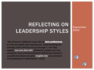 REFLECTING ON                                 September
         LEADERSHIP STYLES                                 2012



“We all learn in different ways. We all
for how we tackle new experiences. Understanding the
learning cycle and how you go through it, can help
explain how you deal with problems, people and new
situations. And understanding the differences between
yourself and others can give insights into your personal
and professional relationships.” KOLB
 