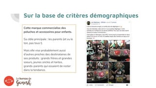 Sur la base de critères démographiques
Cette marque commercialise des
peluches et accessoires pour enfants.
Sa cible principale : les parents (et vu le
ton, pas tous !).
Mais elle vise probablement aussi
d’autres proches des destinataires de
ses produits : grands frères et grandes
soeurs, jeunes oncles et tantes,
grands-parents qui essaient de rester
dans la tendance.
 