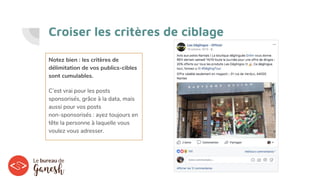 Croiser les critères de ciblage
Notez bien : les critères de
délimitation de vos publics-cibles
sont cumulables.
C’est vrai pour les posts
sponsorisés, grâce à la data, mais
aussi pour vos posts
non-sponsorisés : ayez toujours en
tête la personne à laquelle vous
voulez vous adresser.
 