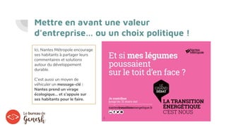 Mettre en avant une valeur
d’entreprise… ou un choix politique !
Ici, Nantes Métropole encourage
ses habitants à partager leurs
commentaires et solutions
autour du développement
durable.
C’est aussi un moyen de
véhiculer un message-clé :
Nantes prend un virage
écologique… et s’appuie sur
ses habitants pour le faire.
 