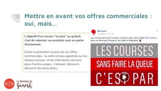 Mettre en avant vos offres commerciales :
oui, mais…
L’objectif d’un service “en plus” ou gratuit,
c’est de valoriser vos produits sans en parler
directement.
Évitez la promotion ouverte de vos offres
commerciales : la vente est peu appréciée sur les
réseaux sociaux, où les internautes viennent
pour d’autres usages : s’amuser, découvrir,
découvrir des bons plans…
 