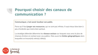 Pourquoi choisir des canaux de
communication ?
Communiquer, c’est savoir localiser son public.
Parce qu’il faut jauger ses ressources, qui ne sont pas infinies. Il vaut mieux faire bien à
peu d’endroits que moins bien partout.
La stratégie éditoriale détermine les réseaux sociaux sur lesquels vous avez le plus de
chances d’entrer en contact avec vos publics. Mais aussi les limites géographiques dans
lesquelles se trouve(nt) votre(s) cible(s).
 