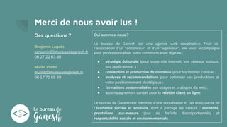 Merci de nous avoir lus !
Des questions ?
Benjamin Laguës
benjamin@lebureaudeganesh.fr
06 27 22 63 88
Muriel Vento
muriel@lebureaudeganesh.fr
06 17 70 65 49
Qui sommes-nous ?
Le bureau de Ganesh est une agence web coopérative. Fruit de
l’association d’un “annonceur” et d’un “agenceur”, elle vous accompagne
pour professionnaliser votre communication digitale :
● stratégie éditoriale (pour votre site internet, vos réseaux sociaux,
vos applications…) ;
● conception et production de contenus (pour les mêmes canaux) ;
● analyses et recommandations pour optimiser vos productions et
votre positionnement stratégique ;
● formations personnalisées aux usages et pratiques du web ;
● accompagnement conseil pour la relation client en ligne.
Le bureau de Ganesh est membre d’une coopérative et fait donc partie de
l’économie sociale et solidaire, dont il partage les valeurs : solidarité,
prestations sur-mesure (pas de forfaits disproportionnés) et
responsabilité sociale et environnementale.
 