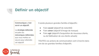 Définir un objectif
Communiquer, c’est
servir un objectif.
La stratégie éditoriale
encadre les
mécaniques éditoriales
que vous mettez en
oeuvre pour atteindre
cet objectif.
Il existe plusieurs grandes familles d’objectifs :
● Faire savoir (objectif de notoriété)
● Faire aimer (objectif d’image de marque)
● Faire agir (objectif d’acquisition de nouveaux clients,
ou de fidélisation de vos clients actuels)
TOUTES vos actions de communication vont s’inscrire dans
une de ces grandes familles d’objectifs.
 