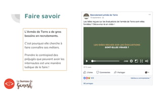 Faire savoir
L’Armée de Terre a de gros
besoins en recrutements.
C’est pourquoi elle cherche à
faire connaître ses métiers.
Prendre le contrepied des
préjugés que peuvent avoir les
internautes est une manière
ludique de le faire !
 