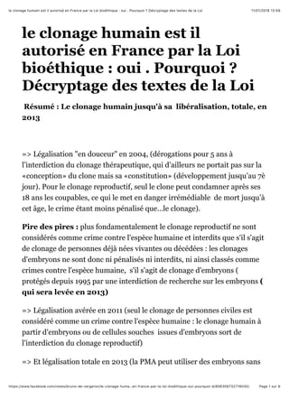 11/01/2018 13:59le clonage humain est il autorisé en France par la Loi bioéthique : oui . Pourquoi ? Décryptage des textes de la Loi
Page 1 sur 9https://www.facebook.com/notes/bruno-de-vergeron/le-clonage-huma…en-france-par-la-loi-bioéthique-oui-pourquoi-d/806358732719030/
le clonage humain est il
autorisé en France par la Loi
bioéthique : oui . Pourquoi ?
Décryptage des textes de la Loi
Résumé : Le clonage humain jusqu'à sa libéralisation, totale, en
2013
=> Légalisation "en douceur" en 2004, (dérogations pour 5 ans à
l’interdiction du clonage thérapeutique, qui d’ailleurs ne portait pas sur la
«conception» du clone mais sa «constitution» (développement jusqu’au 7è
jour). Pour le clonage reproductif, seul le clone peut condamner après ses
18 ans les coupables, ce qui le met en danger irrémédiable de mort jusqu’à
cet âge, le crime étant moins pénalisé que…le clonage).
Pire des pires : plus fondamentalement le clonage reproductif ne sont
considérés comme crime contre l'espèce humaine et interdits que s'il s'agit
de clonage de personnes déjà nées vivantes ou décédées : les clonages
d'embryons ne sont donc ni pénalisés ni interdits, ni ainsi classés comme
crimes contre l'espèce humaine, s'il s'agit de clonage d'embryons (
protégés depuis 1995 par une interdiction de recherche sur les embryons (
qui sera levée en 2013)
=> Légalisation avérée en 2011 (seul le clonage de personnes civiles est
considéré comme un crime contre l'espèce humaine : le clonage humain à
partir d'embryons ou de cellules souches issues d'embryons sort de
l'interdiction du clonage reproductif)
=> Et légalisation totale en 2013 (la PMA peut utiliser des embryons sans
 