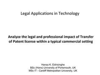 Legal Applications in Technology

Analyze the legal and professional impact of Transfer
of Patent license within a typical commercial setting

Hansa K. Edirisinghe
BSc (Hons) University of Portsmouth, UK
MSc IT - Cardiff Metropolitan University, UK

 