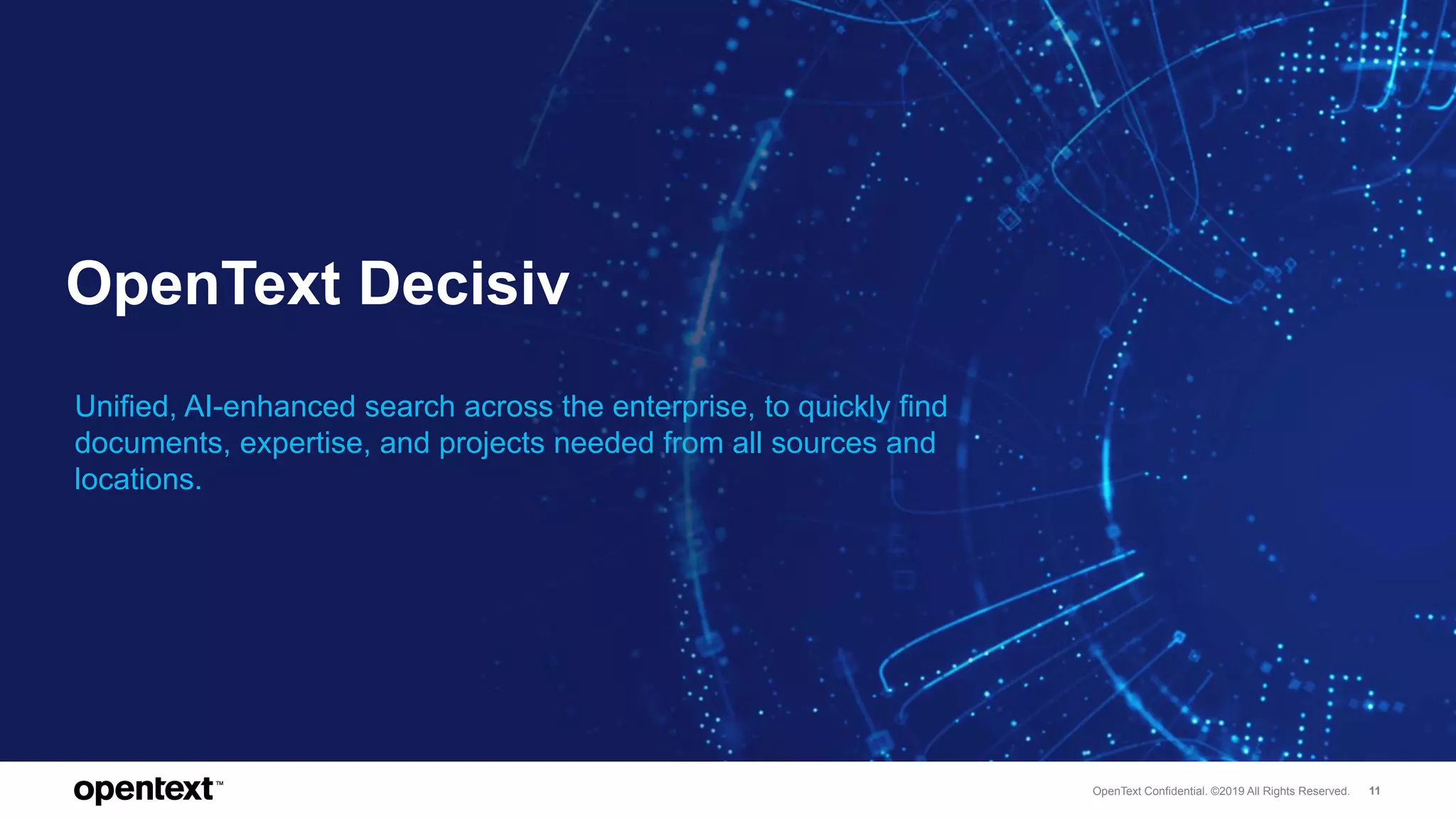 OpenText Confidential. ©2019 All Rights Reserved. 11
OpenText Decisiv
Unified, AI-enhanced search across the enterprise, to quickly find
documents, expertise, and projects needed from all sources and
locations.
 