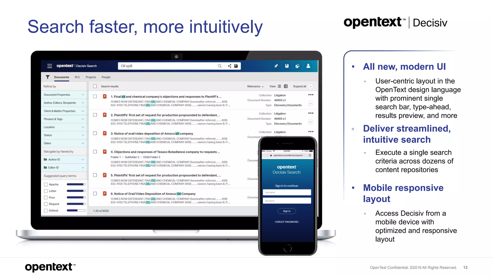 OpenText Confidential. ©2019 All Rights Reserved. 12
• All new, modern UI
◦ User-centric layout in the
OpenText design language
with prominent single
search bar, type-ahead,
results preview, and more
◦ Deliver streamlined,
intuitive search
◦ Execute a single search
criteria across dozens of
content repositories
• Mobile responsive
layout
◦ Access Decisiv from a
mobile device with
optimized and responsive
layout
Search faster, more intuitively
 